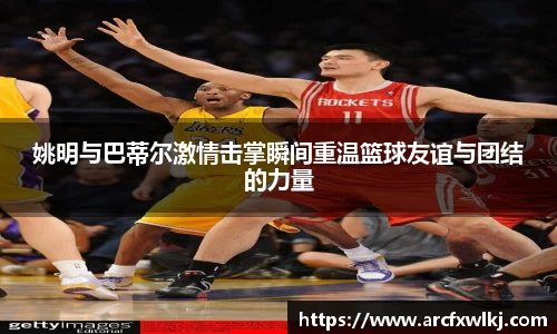 姚明与巴蒂尔激情击掌瞬间重温篮球友谊与团结的力量