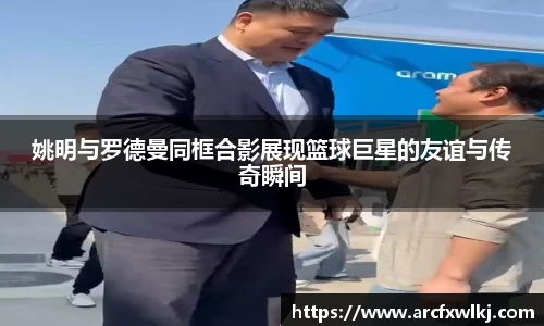 姚明与罗德曼同框合影展现篮球巨星的友谊与传奇瞬间