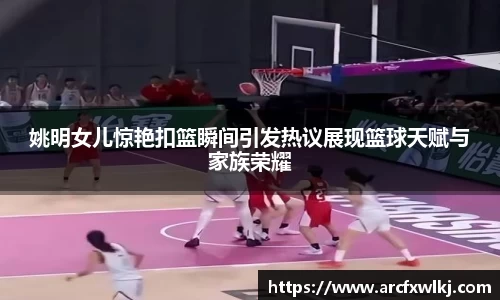 姚明女儿惊艳扣篮瞬间引发热议展现篮球天赋与家族荣耀