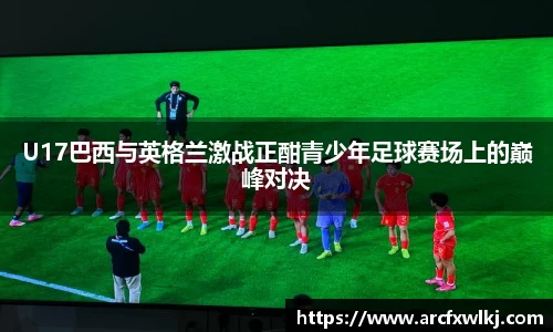 U17巴西与英格兰激战正酣青少年足球赛场上的巅峰对决