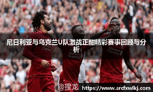 尼日利亚与乌克兰U队激战正酣精彩赛事回顾与分析