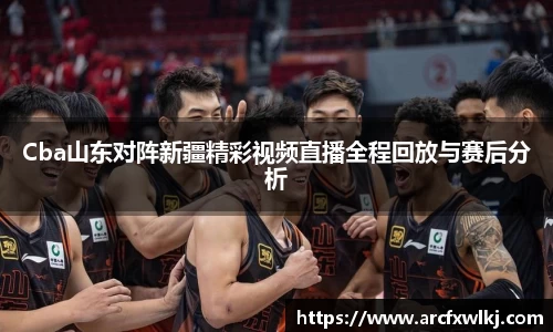 Cba山东对阵新疆精彩视频直播全程回放与赛后分析