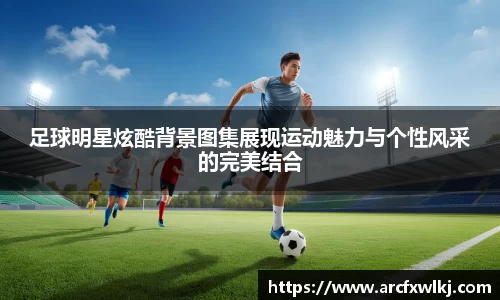 足球明星炫酷背景图集展现运动魅力与个性风采的完美结合